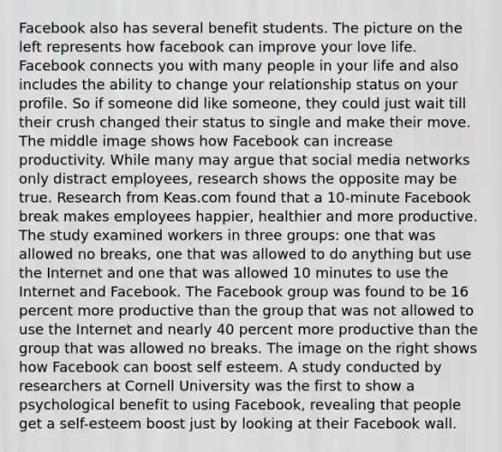 Facebook also has several benefit students. The picture on the left represents how facebook can improve your love life. Facebook connects you with many people in your life and also includes the ability to change your relationship status on your profile. So if someone did like someone, they could just wait till their crush changed their status to single and make their move. The middle image shows how Facebook can increase productivity. While many may argue that social media networks only distract employees, research shows the opposite may be true. Research from Keas.com found that a 10-minute Facebook break makes employees happier, healthier and more productive. The study examined workers in three groups: one that was allowed no breaks, one that was allowed to do anything but use the Internet and one that was allowed 10 minutes to use the Internet and Facebook. The Facebook group was found to be 16 percent more productive than the group that was not allowed to use the Internet and nearly 40 percent more productive than the group that was allowed no breaks. The image on the right shows how Facebook can boost self esteem. A study conducted by researchers at Cornell University was the first to show a psychological benefit to using Facebook, revealing that people get a self-esteem boost just by looking at their Facebook wall.