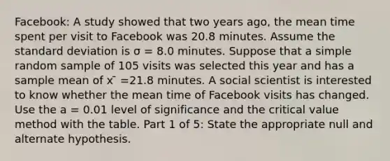 Facebook: A study showed that two years ago, the mean time spent per visit to Facebook was 20.8 minutes. Assume the standard deviation is σ = 8.0 minutes. Suppose that a simple random sample of 105 visits was selected this year and has a sample mean of x ̄ =21.8 minutes. A social scientist is interested to know whether the mean time of Facebook visits has changed. Use the a = 0.01 level of significance and the critical value method with the table. Part 1 of 5: State the appropriate null and alternate hypothesis.