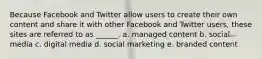 Because Facebook and Twitter allow users to create their own content and share it with other Facebook and Twitter users, these sites are referred to as ______. a. managed content b. social media c. digital media d. social marketing e. branded content