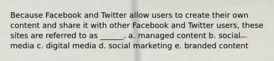 Because Facebook and Twitter allow users to create their own content and share it with other Facebook and Twitter users, these sites are referred to as ______. a. managed content b. social media c. digital media d. social marketing e. branded content