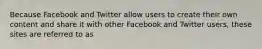 Because Facebook and Twitter allow users to create their own content and share it with other Facebook and Twitter users, these sites are referred to as