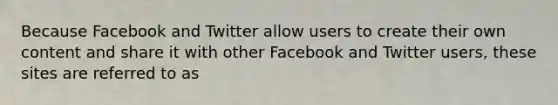 Because Facebook and Twitter allow users to create their own content and share it with other Facebook and Twitter users, these sites are referred to as