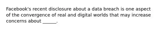 Facebook's recent disclosure about a data breach is one aspect of the convergence of real and digital worlds that may increase concerns about ______.