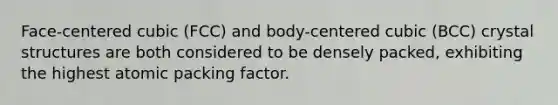 Face-centered cubic (FCC) and body-centered cubic (BCC) crystal structures are both considered to be densely packed, exhibiting the highest atomic packing factor.