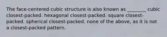 The face-centered cubic structure is also known as ________ cubic closest-packed. hexagonal closest-packed. square closest-packed. spherical closest-packed. none of the above, as it is not a closest-packed pattern.