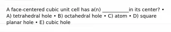 A face-centered cubic unit cell has a(n) ___________in its center? • A) tetrahedral hole • B) octahedral hole • C) atom • D) square planar hole • E) cubic hole