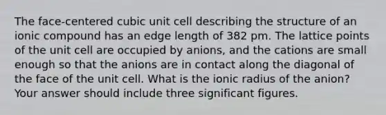 The face-centered cubic unit cell describing the structure of an ionic compound has an edge length of 382 pm. The lattice points of the unit cell are occupied by anions, and the cations are small enough so that the anions are in contact along the diagonal of the face of the unit cell. What is the ionic radius of the anion? Your answer should include three significant figures.