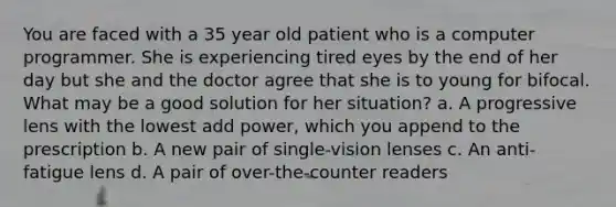 You are faced with a 35 year old patient who is a computer programmer. She is experiencing tired eyes by the end of her day but she and the doctor agree that she is to young for bifocal. What may be a good solution for her situation? a. A progressive lens with the lowest add power, which you append to the prescription b. A new pair of single-vision lenses c. An anti-fatigue lens d. A pair of over-the-counter readers