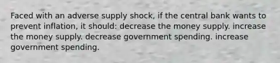 Faced with an adverse supply shock, if the central bank wants to prevent inflation, it should: decrease the money supply. increase the money supply. decrease government spending. increase government spending.