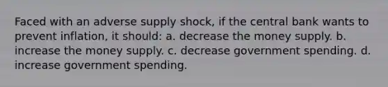 Faced with an adverse supply shock, if the central bank wants to prevent inflation, it should: a. decrease the money supply. b. increase the money supply. c. decrease government spending. d. increase government spending.