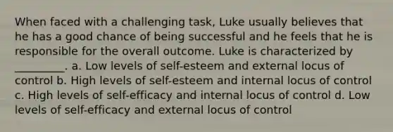 When faced with a challenging task, Luke usually believes that he has a good chance of being successful and he feels that he is responsible for the overall outcome. Luke is characterized by _________. a. Low levels of self-esteem and external locus of control b. High levels of self-esteem and internal locus of control c. High levels of self-efficacy and internal locus of control d. Low levels of self-efficacy and external locus of control