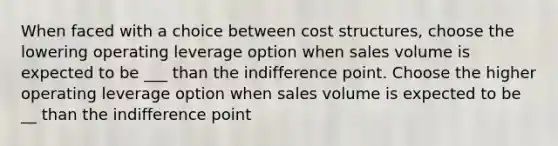 When faced with a choice between cost structures, choose the lowering operating leverage option when sales volume is expected to be ___ than the indifference point. Choose the higher operating leverage option when sales volume is expected to be __ than the indifference point