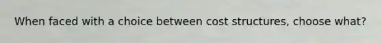 When faced with a choice between cost structures, choose what?