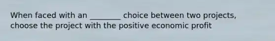 When faced with an ________ choice between two projects, choose the project with the positive economic profit