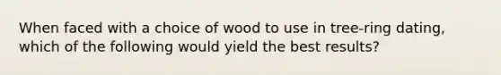 When faced with a choice of wood to use in tree-ring dating, which of the following would yield the best results?