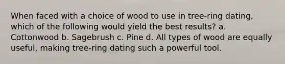 When faced with a choice of wood to use in tree-ring dating, which of the following would yield the best results? a. Cottonwood b. Sagebrush c. Pine d. All types of wood are equally useful, making tree-ring dating such a powerful tool.