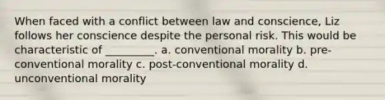 When faced with a conflict between law and conscience, Liz follows her conscience despite the personal risk. This would be characteristic of _________. a. conventional morality b. pre-conventional morality c. post-conventional morality d. unconventional morality