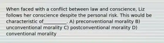 When faced with a conflict between law and conscience, Liz follows her conscience despite the personal risk. This would be characteristic of__________. A) preconventional morality B) unconventional morality C) postconventional morality D) conventional morality