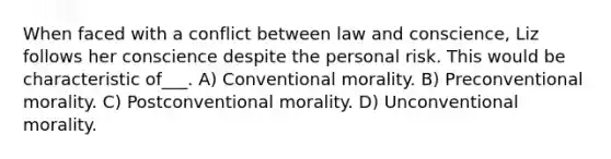 When faced with a conflict between law and conscience, Liz follows her conscience despite the personal risk. This would be characteristic of___. A) Conventional morality. B) Preconventional morality. C) Postconventional morality. D) Unconventional morality.