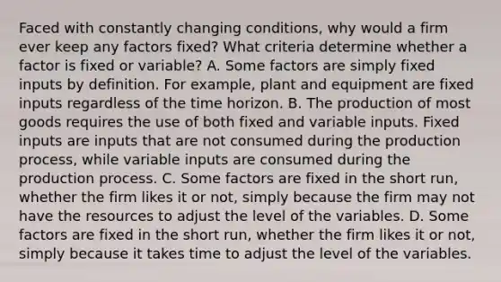 Faced with constantly changing​ conditions, why would a firm ever keep any factors​ fixed? What criteria determine whether a factor is fixed or​ variable? A. Some factors are simply fixed inputs by definition. For​ example, plant and equipment are fixed inputs regardless of the time horizon. B. The production of most goods requires the use of both fixed and variable inputs. Fixed inputs are inputs that are not consumed during the production​ process, while variable inputs are consumed during the production process. C. Some factors are fixed in the short​ run, whether the firm likes it or​ not, simply because the firm may not have the resources to adjust the level of the variables. D. Some factors are fixed in the short​ run, whether the firm likes it or​ not, simply because it takes time to adjust the level of the variables.