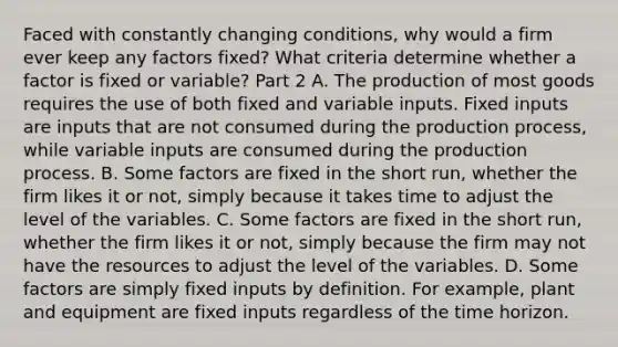 Faced with constantly changing​ conditions, why would a firm ever keep any factors​ fixed? What criteria determine whether a factor is fixed or​ variable? Part 2 A. The production of most goods requires the use of both fixed and variable inputs. Fixed inputs are inputs that are not consumed during the production​ process, while variable inputs are consumed during the production process. B. Some factors are fixed in the short​ run, whether the firm likes it or​ not, simply because it takes time to adjust the level of the variables. C. Some factors are fixed in the short​ run, whether the firm likes it or​ not, simply because the firm may not have the resources to adjust the level of the variables. D. Some factors are simply fixed inputs by definition. For​ example, plant and equipment are fixed inputs regardless of the time horizon.