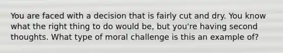 You are faced with a decision that is fairly cut and dry. You know what the right thing to do would be, but you're having second thoughts. What type of moral challenge is this an example of?