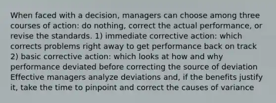 When faced with a decision, managers can choose among three courses of action: do nothing, correct the actual performance, or revise the standards. 1) immediate corrective action: which corrects problems right away to get performance back on track 2) basic corrective action: which looks at how and why performance deviated before correcting the source of deviation Effective managers analyze deviations and, if the benefits justify it, take the time to pinpoint and correct the causes of variance