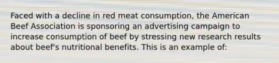 Faced with a decline in red meat consumption, the American Beef Association is sponsoring an advertising campaign to increase consumption of beef by stressing new research results about beef's nutritional benefits. This is an example of: