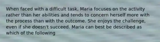 When faced with a difficult task, Maria focuses on the activity rather than her abilities and tends to concern herself more with the process than with the outcome. She enjoys the challenge, even if she doesn't succeed. Maria can best be described as which of the following