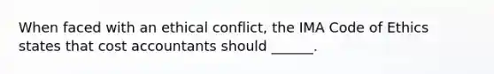 When faced with an ethical conflict, the IMA Code of Ethics states that cost accountants should ______.