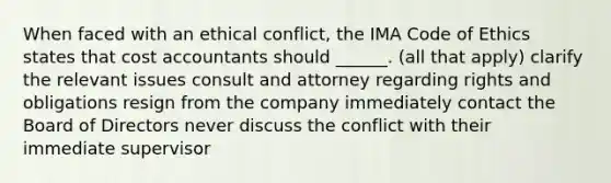 When faced with an ethical conflict, the IMA Code of Ethics states that cost accountants should ______. (all that apply) clarify the relevant issues consult and attorney regarding rights and obligations resign from the company immediately contact the Board of Directors never discuss the conflict with their immediate supervisor