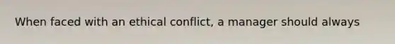 When faced with an ethical conflict, a manager should always