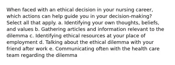 When faced with an ethical decision in your nursing career, which actions can help guide you in your decision-making? Select all that apply. a. Identifying your own thoughts, beliefs, and values b. Gathering articles and information relevant to the dilemma c. Identifying ethical resources at your place of employment d. Talking about the ethical dilemma with your friend after work e. Communicating often with the health care team regarding the dilemma