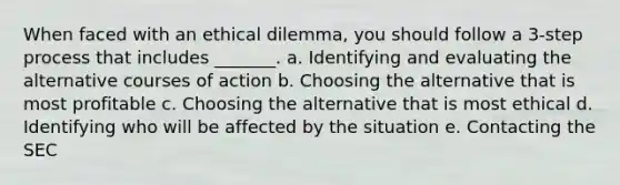 When faced with an ethical dilemma, you should follow a 3-step process that includes _______. a. Identifying and evaluating the alternative courses of action b. Choosing the alternative that is most profitable c. Choosing the alternative that is most ethical d. Identifying who will be affected by the situation e. Contacting the SEC