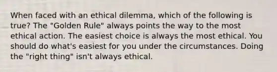 When faced with an ethical dilemma, which of the following is true? The "Golden Rule" always points the way to the most ethical action. The easiest choice is always the most ethical. You should do what's easiest for you under the circumstances. Doing the "right thing" isn't always ethical.