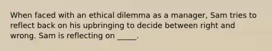 When faced with an ethical dilemma as a manager, Sam tries to reflect back on his upbringing to decide between right and wrong. Sam is reflecting on _____.