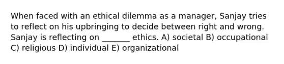 When faced with an ethical dilemma as a manager, Sanjay tries to reflect on his upbringing to decide between right and wrong. Sanjay is reflecting on _______ ethics. A) societal B) occupational C) religious D) individual E) organizational