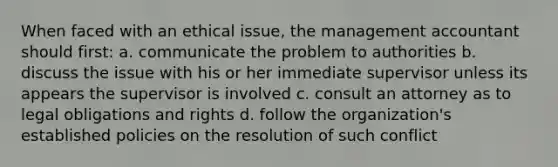 When faced with an ethical issue, the management accountant should first: a. communicate the problem to authorities b. discuss the issue with his or her immediate supervisor unless its appears the supervisor is involved c. consult an attorney as to legal obligations and rights d. follow the organization's established policies on the resolution of such conflict