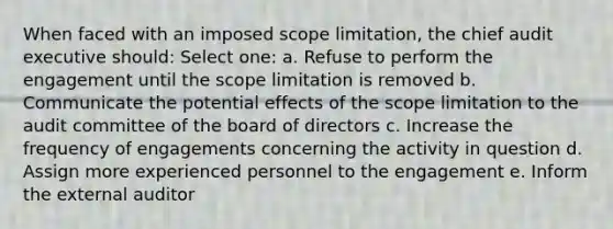 When faced with an imposed scope limitation, the chief audit executive should: Select one: a. Refuse to perform the engagement until the scope limitation is removed b. Communicate the potential effects of the scope limitation to the audit committee of the board of directors c. Increase the frequency of engagements concerning the activity in question d. Assign more experienced personnel to the engagement e. Inform the external auditor