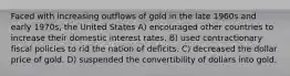 Faced with increasing outflows of gold in the late 1960s and early 1970s, the United States A) encouraged other countries to increase their domestic interest rates. B) used contractionary fiscal policies to rid the nation of deficits. C) decreased the dollar price of gold. D) suspended the convertibility of dollars into gold.