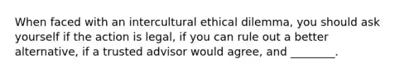 When faced with an intercultural ethical dilemma, you should ask yourself if the action is legal, if you can rule out a better alternative, if a trusted advisor would agree, and ________.​