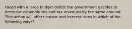 Faced with a large budget deficit the government decides to decrease expenditures and tax revenues by the same amount. This action will affect output and interest rates in which of the following ways?