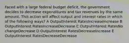 Faced with a large federal budget deficit, the government decides to decrease expenditures and tax revenues by the same amount. This action will affect output and interest rates in which of the following ways? A OutputInterest RatesIncreaseIncrease B OutputInterest RatesIncreaseDecrease C OutputInterest RatesNo changeDecrease D OutputInterest RatesDecreaseIncrease E OutputInterest RatesDecreaseDecrease