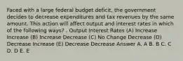 Faced with a large federal budget deficit, the government decides to decrease expenditures and tax revenues by the same amount. This action will affect output and interest rates in which of the following ways? . Output Interest Rates (A) Increase Increase (B) Increase Decrease (C) No Change Decrease (D) Decrease Increase (E) Decrease Decrease Answer A. A B. B C. C D. D E. E