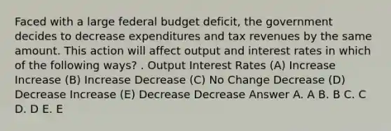 Faced with a large federal budget deficit, the government decides to decrease expenditures and tax revenues by the same amount. This action will affect output and interest rates in which of the following ways? . Output Interest Rates (A) Increase Increase (B) Increase Decrease (C) No Change Decrease (D) Decrease Increase (E) Decrease Decrease Answer A. A B. B C. C D. D E. E