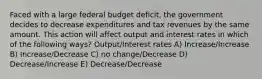 Faced with a large federal budget deficit, the government decides to decrease expenditures and tax revenues by the same amount. This action will affect output and interest rates in which of the following ways? Output/Interest rates A) Increase/Increase B) Increase/Decrease C) no change/Decrease D) Decrease/Increase E) Decrease/Decrease