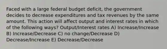 Faced with a large federal budget deficit, the government decides to decrease expenditures and tax revenues by the same amount. This action will affect output and interest rates in which of the following ways? Output/Interest rates A) Increase/Increase B) Increase/Decrease C) no change/Decrease D) Decrease/Increase E) Decrease/Decrease