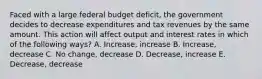 Faced with a large federal budget deficit, the government decides to decrease expenditures and tax revenues by the same amount. This action will affect output and interest rates in which of the following ways? A. Increase, increase B. Increase, decrease C. No change, decrease D. Decrease, increase E. Decrease, decrease