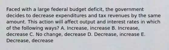 Faced with a large federal budget deficit, the government decides to decrease expenditures and tax revenues by the same amount. This action will affect output and interest rates in which of the following ways? A. Increase, increase B. Increase, decrease C. No change, decrease D. Decrease, increase E. Decrease, decrease