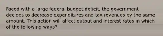 Faced with a large federal budget deficit, the government decides to decrease expenditures and tax revenues by the same amount. This action will affect output and interest rates in which of the following ways?